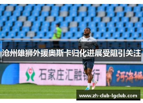 沧州雄狮外援奥斯卡归化进展受阻引关注