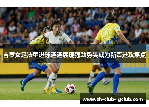 吉罗女足法甲进球连连展现强劲势头成为新晋进攻焦点