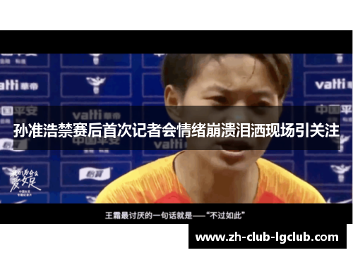 孙准浩禁赛后首次记者会情绪崩溃泪洒现场引关注
