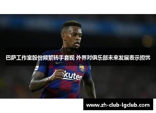巴萨工作室股份频繁转手套现 外界对俱乐部未来发展表示担忧